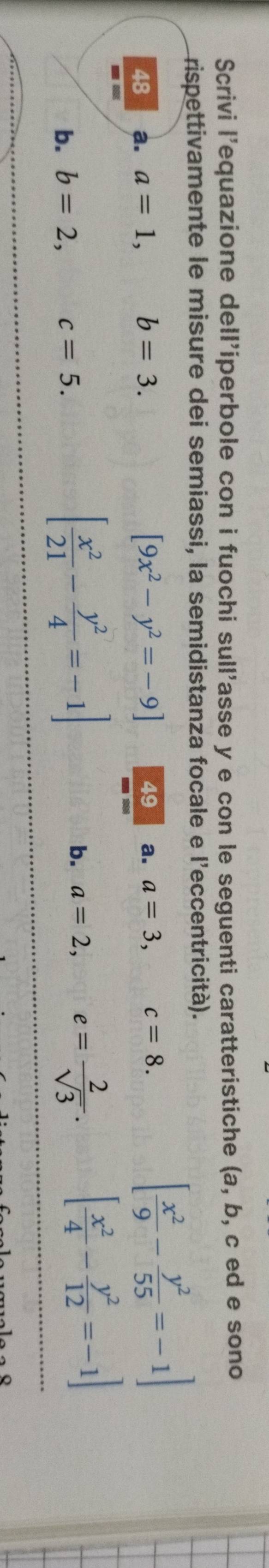 Scrivi l'equazione dell'iperbole con i fuochi sull'asse y e con le seguenti caratteristiche (a, b, c ed e sono 
rispettivamente le misure dei semiassi, la semidistanza focale e l'eccentricità).
[9x^2-y^2=-9] 49 
48 a. a=1, b=3. a. a=3, c=8.
[ x^2/9 - y^2/55 =-1]
■
[ x^2/21 - y^2/4 =-1]
b. b=2, c=5. a=2, e= 2/sqrt(3) . [ x^2/4 - y^2/12 =-1]
b.