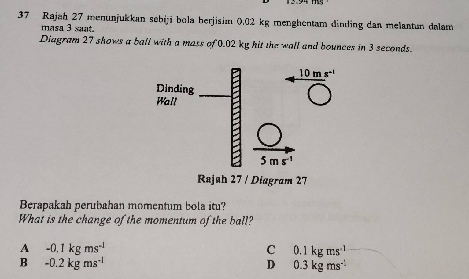 Rajah 27 menunjukkan sebiji bola berjisim 0.02 kg menghentam dinding dan melantun dalam
masa 3 saat.
Diagram 27 shows a ball with a mass of 0.02 kg hit the wall and bounces in 3 seconds.
Rajah 27 / Diagram 27
Berapakah perubahan momentum bola itu?
What is the change of the momentum of the ball?
A -0.1kgms^(-1)
C 0.1kgms^(-1)
B -0.2kgms^(-1)
D 0.3kgms^(-1)