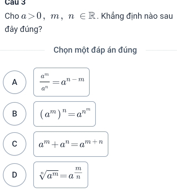 Cau 3
Cho a>0,m,n∈ R. Khẳng định nào sau
đây đúng?
Chọn một đáp án đúng
A  a^m/a^n =a^(n-m)
B (a^m)^n=a^(n^m)
C a^m+a^n=a^(m+n)
D sqrt[n](a^m)=a^(frac m)n