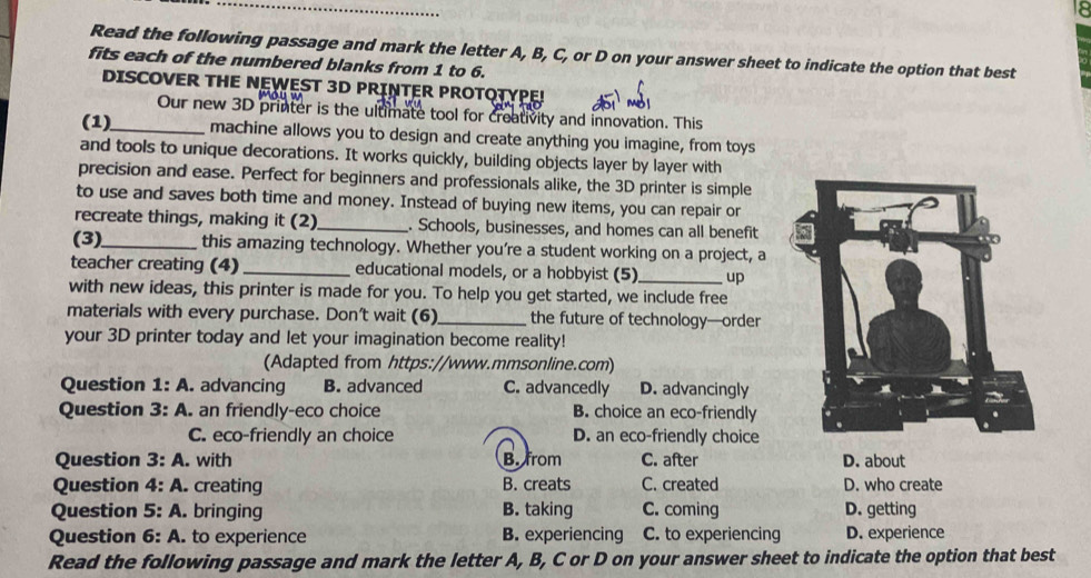 Read the following passage and mark the letter A, B, C, or D on your answer sheet to indicate the option that best
fits each of the numbered blanks from 1 to 6.
DISCOVER THE NEWEST 3D PRINTER PROTOTYPE!
Our new 3D printer is the ultimate tool for creativity and innovation. This
(1)_ machine allows you to design and create anything you imagine, from toys
and tools to unique decorations. It works quickly, building objects layer by layer with
precision and ease. Perfect for beginners and professionals alike, the 3D printer is simple
to use and saves both time and money. Instead of buying new items, you can repair or
recreate things, making it (2)_ . Schools, businesses, and homes can all benefit
(3)_ this amazing technology. Whether you're a student working on a project, a
teacher creating (4) _educational models, or a hobbyist (5) _up
with new ideas, this printer is made for you. To help you get started, we include free
materials with every purchase. Don’t wait (6)_ the future of technology—order
your 3D printer today and let your imagination become reality!
(Adapted from https://www.mmsonline.com)
Question 1: A. advancing B. advanced C. advancedly D. advancingly
Question 3: A. an friendly-eco choice B. choice an eco-friendly
C. eco-friendly an choice D. an eco-friendly choice
Question 3:A . with B. from C. after D. about
Question 4:A creating B. creats C. created D. who create
Question 5:A . bringing B. taking C. coming D. getting
Question 6:A . to experience B. experiencing C. to experiencing D. experience
Read the following passage and mark the letter A, B, C or D on your answer sheet to indicate the option that best