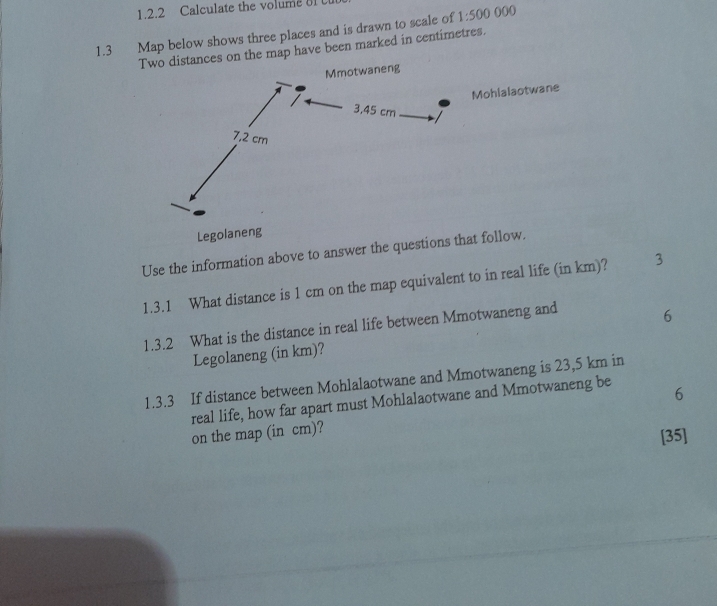 Calculate the volume 8l 
1.3 Map below shows three places and is drawn to scale of 1:500 000
Two distances on the map have been marked in centimetres. 
Mmotwaneng 
Mohlalaotwane 
Legolaneng 
Use the information above to answer the questions that follow. 
1.3.1 What distance is 1 cm on the map equivalent to in real life (in km)? 3 
1.3.2 What is the distance in real life between Mmotwaneng and 6
Legolaneng (in km)? 
1.3.3 If distance between Mohlalaotwane and Mmotwaneng is 23,5 km in 
real life, how far apart must Mohlalaotwane and Mmotwaneng be 6
on the map (in cm)? 
[35]