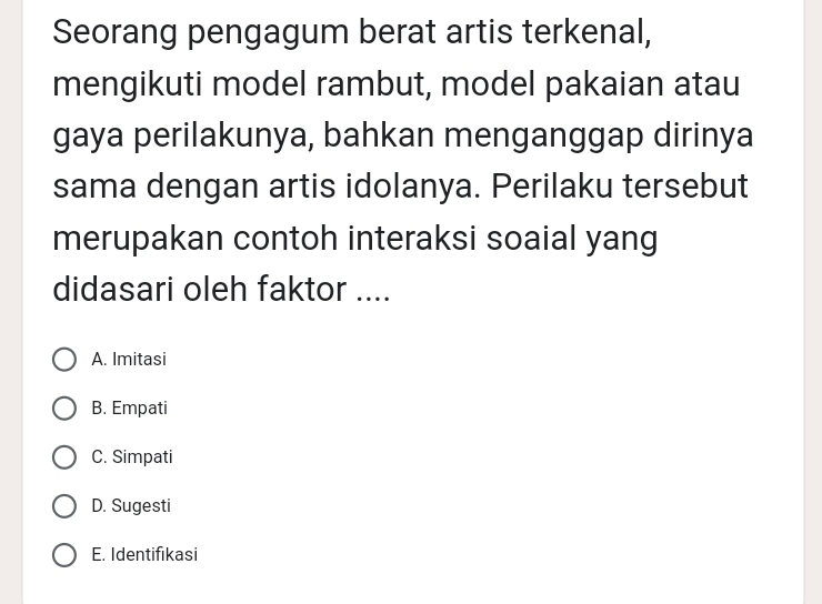 Seorang pengagum berat artis terkenal,
mengikuti model rambut, model pakaian atau
gaya perilakunya, bahkan menganggap dirinya
sama dengan artis idolanya. Perilaku tersebut
merupakan contoh interaksi soaial yang
didasari oleh faktor ....
A. Imitasi
B. Empati
C. Simpati
D. Sugesti
E. Identifikasi