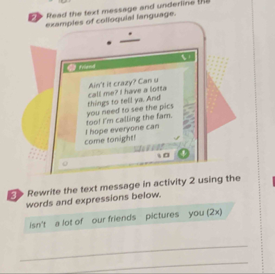 Read the text message and underline th 
examples of colloquial language. 
Friend 
Ain't it crazy? Can u 
things to tell ya. And call me? I have a lotta 
you need to see the pics 
come tonight! I hope everyone can too! I'm calling the fam. 
t0 
> Rewrite the text message in activity 2 using the 
words and expressions below. 
isn't a lot of our friends pictures you (2x) 
_ 
_