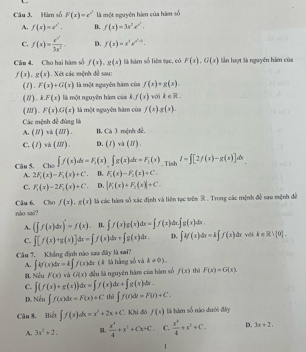 Hàm số F(x)=e^(x^3) là một nguyên hàm của hàm số
A. f(x)=e^(x^3). B. f(x)=3x^2.e^(x^3).
C. f(x)=frac e^(x^3)3x^2. D. f(x)=x^3.e^(x^3)-1.
Câu 4. Cho hai hàm số f(x),g(x) là hàm số liên tục, có F(x),G(x) lần lượt là nguyên hàm của
f(x),g(x). Xét các mệnh đề sau:
(1). F(x)+G(x) là một nguyên hàm của f(x)+g(x).
(Ⅱ). k.F(x) là một nguyên hàm của k..f(x) với k∈ R.
(III). F(x).G(x) là một nguyên hàm của f(x).g(x).
Các mệnh đề đúng là
A. (II) va(III). B. Cả 3 mệnh đề.
C. (I)va(I Ⅱ) . D. (I) và (I).
Câu 5. Cho ∈t f(x)dx=F_1(x)∈t g(x)dx=F_2(x). Tính I=∈t [2f(x)-g(x)]dx
A. 2F_1(x)-F_2(x)+C. B. F_1(x)-F_2(x)+C.
C. F_1(x)-2F_2(x)+C. D. |F_1(x)+F_2(x)|+C.
Câu 6. Cho f(x),g(x) là các hàm số xác định và liên tục trên R . Trong các mệnh đề sau mệnh đề
nào sai?
A. (∈t f(x)dx)'=f(x). B. ∈t f(x)g(x)dx=∈t f(x) dx ∈t g(x)dx.
C. ∈t [f(x)+g(x)]dx=∈t f(x)dx+∈t g(x)dx. D. ∈t kf(x)dx=k∈t f(x)dx với k∈ R| 0 .
Câu 7. Khẳng định nào sau đây là sai?
A. ∈t kf(x)dx=k∈t f(x)dx ( k là hằng số và k!= 0)..
B. Nếu F(x) và G(x) đều là nguyên hàm của hàm số f(x) thì F(x)=G(x).
C. ∈t (f(x)+g(x))dx=∈t f(x)dx+∈t g(x)dx.
D. Nếu ∈t f(x)dx=F(x)+C thì ∈t f(t)dt=F(t)+C.
Câu 8. Biết ∈t f(x)dx=x^3+2x+C.  Khi đó f(x) là hàm số nào dưới đây
A. 3x^2+2. B.  x^4/4 +x^2+Cx+C. C.  x^4/4 +x^2+C. D. 3x+2.
1