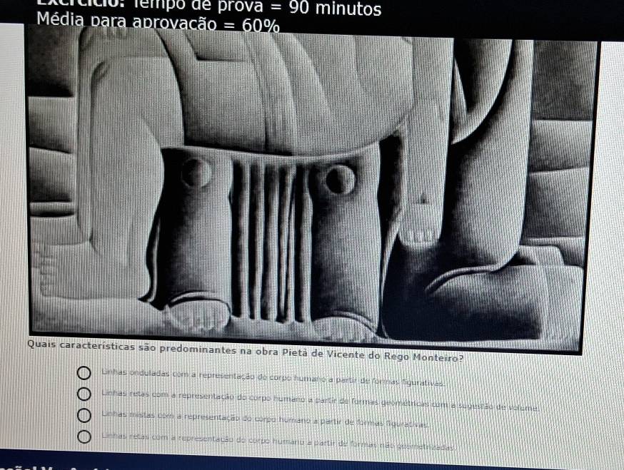 ercício. fempo de prova =90 minutos
Média para aprovacã o=60%
Linhas onduladas com a representação do corpo humano a partir de formas figurativas
Linhas retas com a representação do corpo humano a partir de formas geométricas com a sugestão de volume
Linhas mistas com a representação do corpo humano a partir de formas figurativas.
Linhas retas com a representação do corpo humano a partir de formas não guemetrizadas.