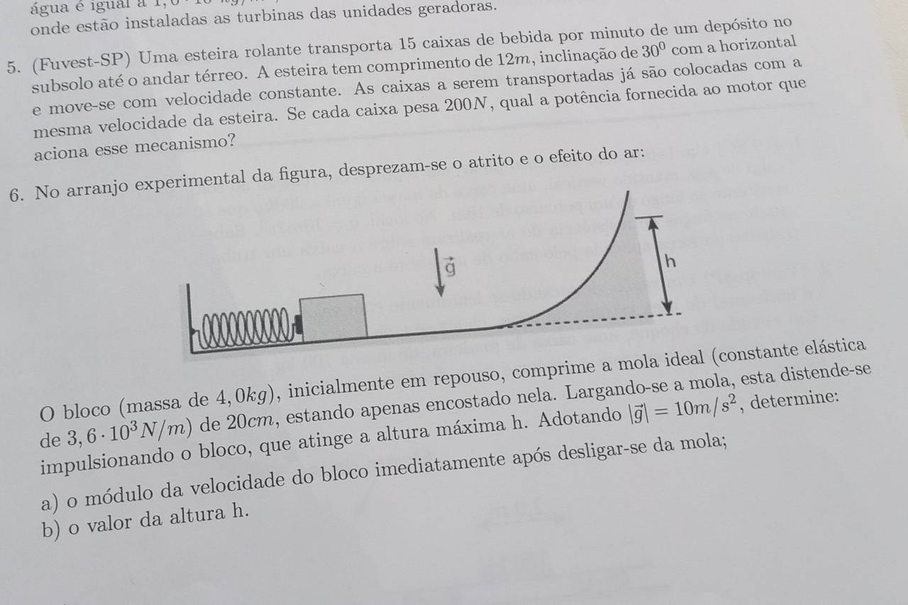 água é igual a 1, 
onde estão instaladas as turbinas das unidades geradoras. 
5. (Fuvest-SP) Uma esteira rolante transporta 15 caixas de bebida por minuto de um depósito no 
subsolo até o andar térreo. A esteira tem comprimento de 12m, inclinação de 30° com a horizontal 
e move-se com velocidade constante. As caixas a serem transportadas já são colocadas com a 
mesma velocidade da esteira. Se cada caixa pesa 200N, qual a potência fornecida ao motor que 
aciona esse mecanismo? 
6. No arranjo al da figura, desprezam-se o atrito e o efeito do ar: 
O bloco (massa de 4,0kg), inicialmente em repouso, comprime a mola idonstante elástica 
de 3,6· 10^3N/m) de 20cm, estando apenas encostado nela. Largando-se a mola, esta distende-se 
impulsionando o bloco, que atinge a altura máxima h. Adotando |vector g|=10m/s^2 , determine: 
a) o módulo da velocidade do bloco imediatamente após desligar-se da mola; 
b) o valor da altura h.