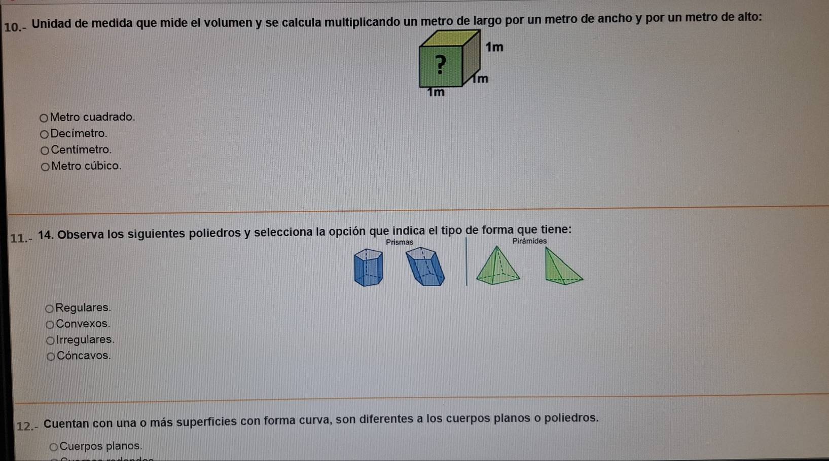 Unidad de medida que mide el volumen y se calcula multiplicando un metro de largo por un metro de ancho y por un metro de alto:
Metro cuadrado.
Decímetro.
Centímetro.
Metro cúbico.
11.- 14. Observa los siguientes poliedros y selecciona la opción que indica el tipo de forma que tiene:
Prismas Pirámides
Regulares.
Convexos.
Irregulares.
Cóncavos.
12.- Cuentan con una o más superficies con forma curva, son diferentes a los cuerpos planos o poliedros.
Cuerpos planos.