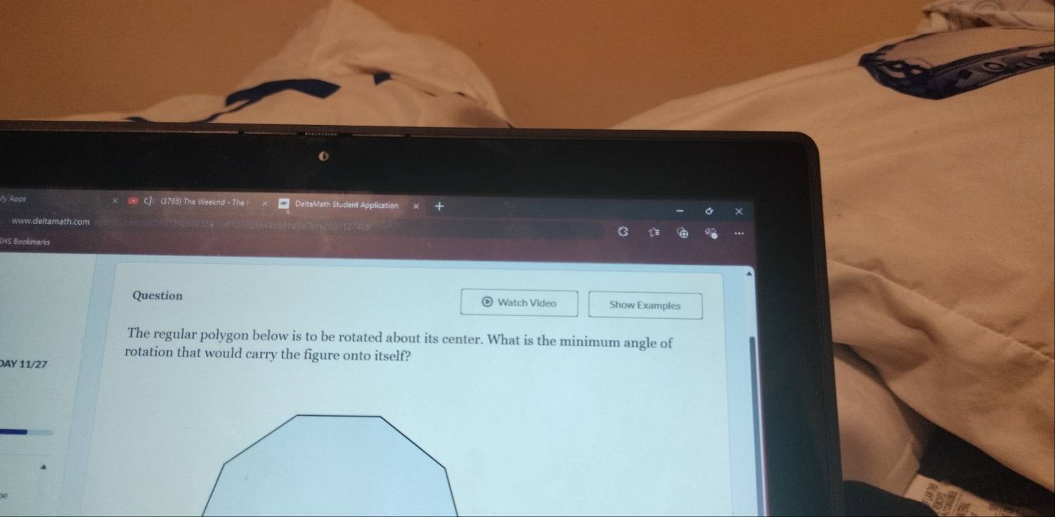 Apps C]. (3765) The Weeknd - The DeltaMath Student Applicatio 
www.deltamath.com 
SHS Bookmarks 
Question Watch Video Show Examples 
The regular polygon below is to be rotated about its center. What is the minimum angle of 
rotation that would carry the figure onto itself? 
DAY 11/27