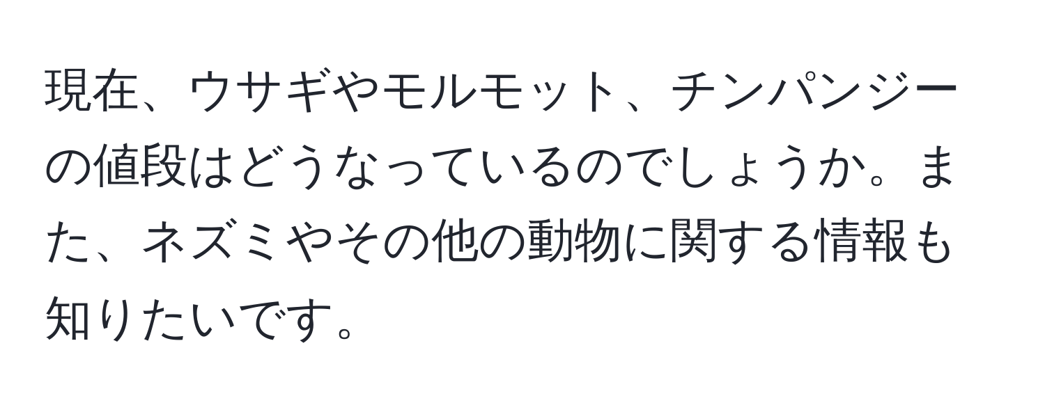 現在、ウサギやモルモット、チンパンジーの値段はどうなっているのでしょうか。また、ネズミやその他の動物に関する情報も知りたいです。