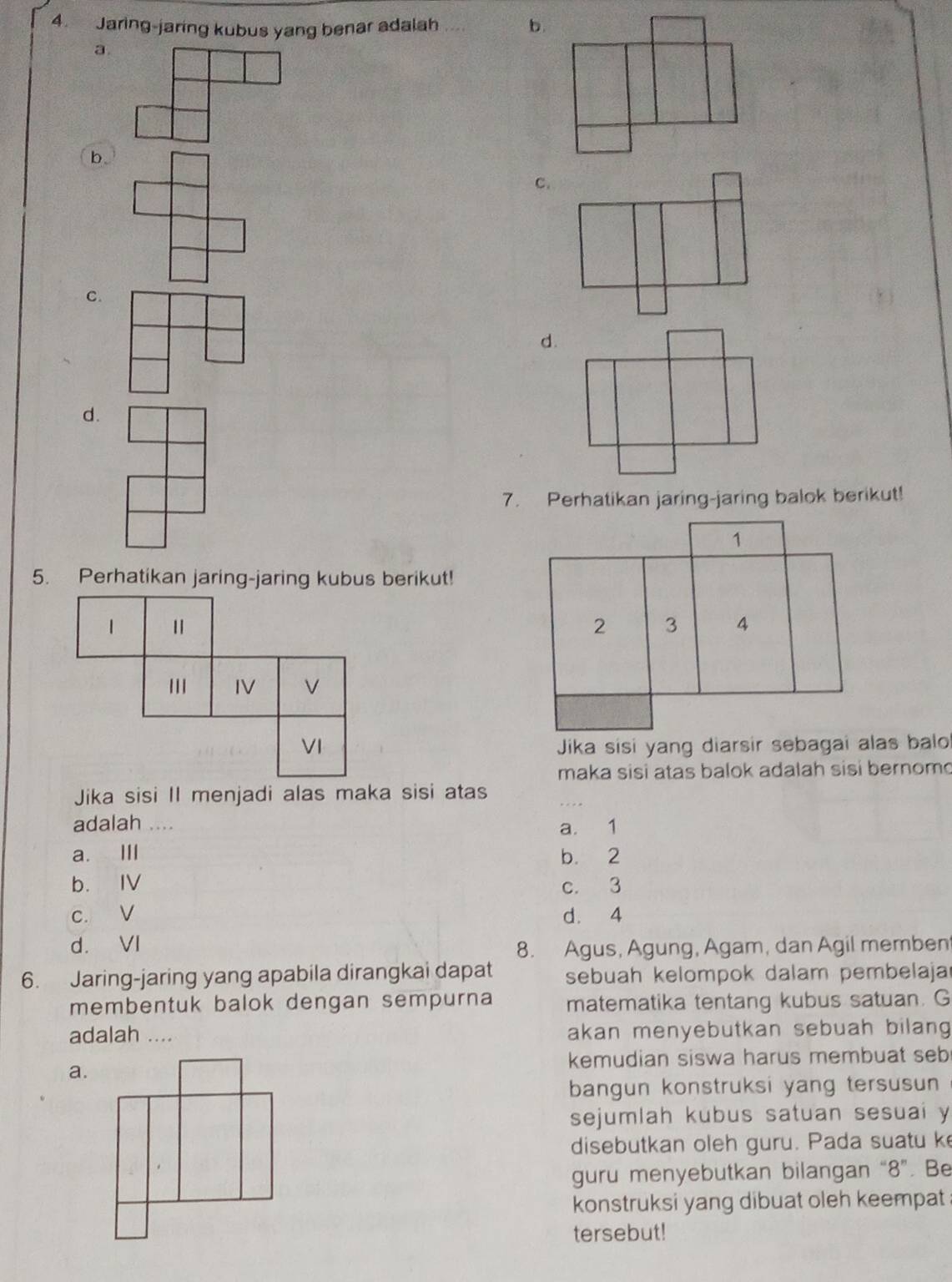 Jaring-jaring kubus yang benar adalah b.
a.
b.
C.
C.
d.
7. Perhatikan jaring-jaring balok berikut!
5. Perhatikan jaring-jaring kubus berikut!
1
IV
VI 
maka sisi atas balok adalah sisi bernom 
Jika sisi II menjadi alas maka sisi atas
adalah ...
a. 1
a. Ⅲ b. 2
b. IV c. 3
c. V d. 4
d. VI
8. Agus, Agung, Agam, dan Agil memben
6. Jaring-jaring yang apabila dirangkai dapat sebuah kelompok dalam pembelaja
membentuk balok dengan sempurna matematika tentang kubus satuan. G
adalah .... akan menyebutkan sebuah bilang
a. kemudian siswa harus membuat seb
bangun konstruksi yang tersusun
sejumlah kubus satuan sesuai y
disebutkan oleh guru. Pada suatu ke
guru menyebutkan bilangan “ 8 ”. Be
konstruksi yang dibuat oleh keempat .
tersebut!