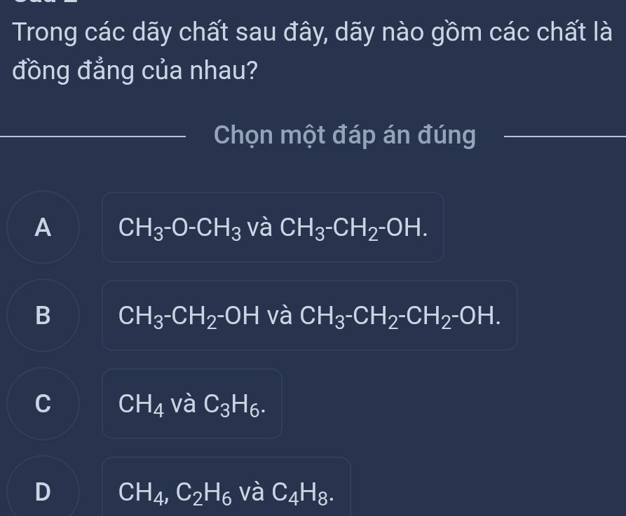 Trong các dãy chất sau đây, dãy nào gồm các chất là
đồng đẳng của nhau?
_
_Chọn một đáp án đúng_
A CH_3^-O-CH_3 và CH_3^-CH_2^-OH.
B CH_3^-CH_2^-OH và CH_3^-CH_2^-CH_2^-OH.
C CH_4 và C_3H_6.
D CH_4, C_2H_6 và C_4H_8.