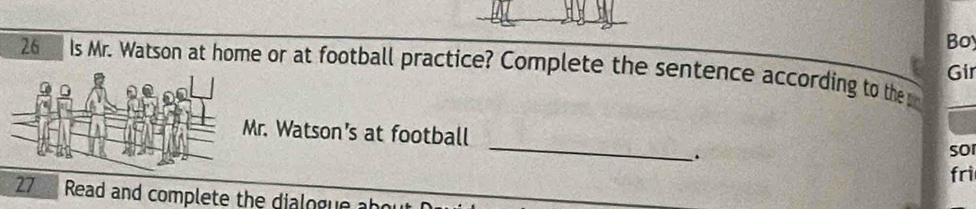 Boy 
26 Is Mr. Watson at home or at football practice? Complete the sentence according to the Gir 
_ 
Mr. Watson’s at football 
. sor 
fri 
27 Read and complete the dialogue