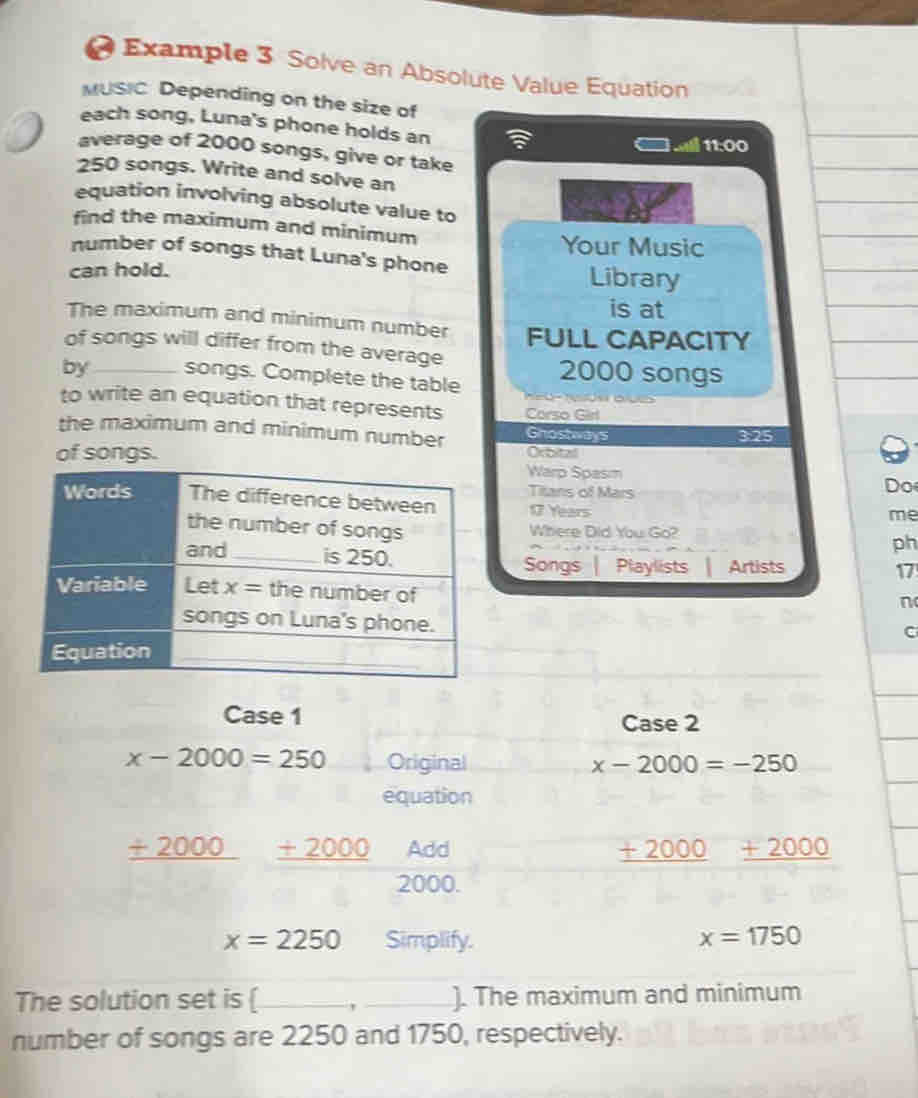 Example 3 Solve an Absolute Value Equation
MUSIC Depending on the size of
each song, Luna's phone holds an
11:00
average of 2000 songs, give or take
250 songs. Write and solve an
equation involving absolute value to
find the maximum and minimum
Your Music
number of songs that Luna's phone Library
can hold.
is at
The maximum and minimum number FULL CAPACITY
of songs will differ from the average
by_ songs. Complete the table 2000 songs
to write an equation that represents Corso Girl
the maximum and minimum number Ghostways 3:25
Orbital
of songs.Warp Spasım Do
Titans of Mars
17 Years
me
Where Did You Go?
ph
Songs Playlists Artists
17
n
C
Case 1 Case 2
x-2000=250 Original x-2000=-250
equation
_ +2000 _ +2000 Add + 2000 _ +2000
2000.
x=2250 Simplify. x=1750
The solution set is _ _). The maximum and minimum
number of songs are 2250 and 1750, respectively.