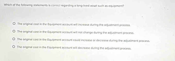 Which of the following statements is correct regarding a long-lived asset such as equipment?
The original cost in the Equipment account will increase during the adjustment process.
The original cost in the Equipment account will not change during the adjustment process.
The original cost in the Equipment account could increase or decrease during the adjustment process.
The original cost in the Equipment account will decrease during the adjustment process.