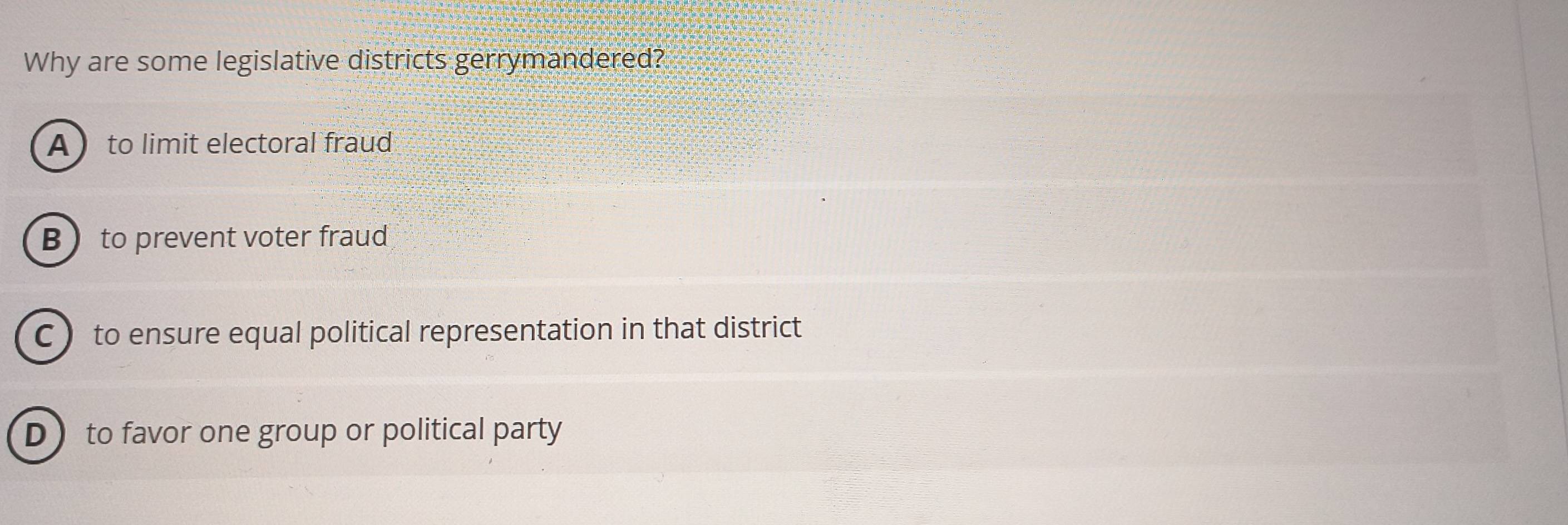 Why are some legislative districts gerrymandered?
A  to limit electoral fraud
B to prevent voter fraud
C to ensure equal political representation in that district
D to favor one group or political party