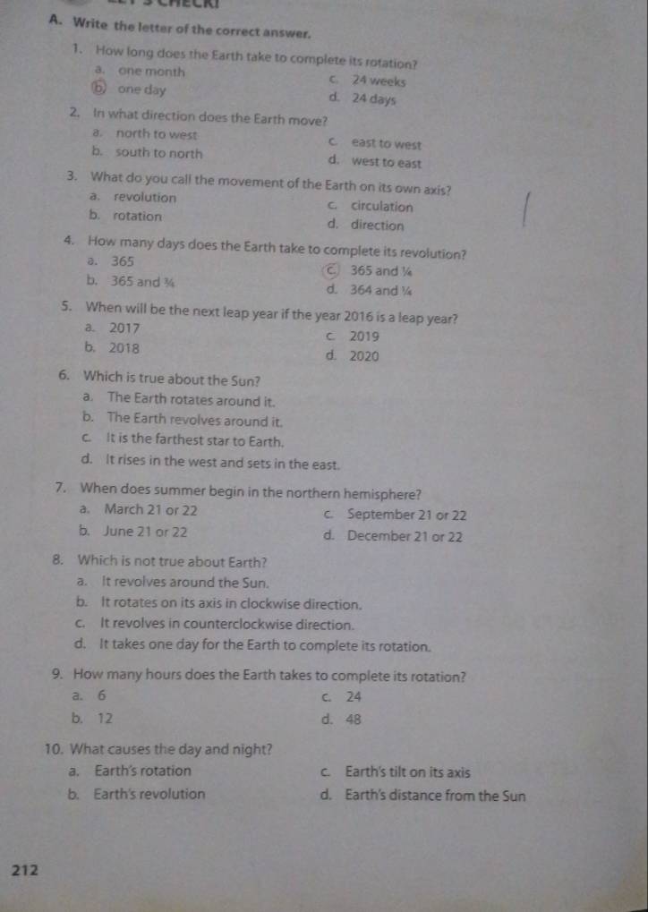 Write the letter of the correct answer.
1. How long does the Earth take to complete its rotation?
a. one month c. 24 weeks
ⓑ one day d. 24 days
2. In what direction does the Earth move?
a. north to west c. east to west
b. south to north d. west to east
3. What do you call the movement of the Earth on its own axis?
a. revolution c. circulation
b. rotation d. direction
4. How many days does the Earth take to complete its revolution?
a. 365 C 365 and ¼
b. 365 and ¾ d. 364 and 
5. When will be the next leap year if the year 2016 is a leap year?
a. 2017 c. 2019
b. 2018 d. 2020
6. Which is true about the Sun?
a. The Earth rotates around it.
b. The Earth revolves around it.
c. It is the farthest star to Earth.
d. It rises in the west and sets in the east.
7. When does summer begin in the northern hemisphere?
a. March 21 or 22 c. September 21 or 22
b. June 21 or 22 d. December 21 or 22
8. Which is not true about Earth?
a. It revolves around the Sun.
b. It rotates on its axis in clockwise direction.
c. It revolves in counterclockwise direction.
d. It takes one day for the Earth to complete its rotation.
9. How many hours does the Earth takes to complete its rotation?
a. 6 c. 24
b. 12 d. 48
10. What causes the day and night?
a. Earth's rotation c. Earth's tilt on its axis
b. Earth's revolution d. Earth's distance from the Sun
212