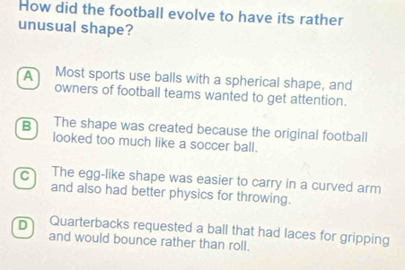 How did the football evolve to have its rather
unusual shape?
A Most sports use balls with a spherical shape, and
owners of football teams wanted to get attention.
B The shape was created because the original football
looked too much like a soccer ball.
C The egg-like shape was easier to carry in a curved arm
and also had better physics for throwing.
D Quarterbacks requested a ball that had laces for gripping
and would bounce rather than roll.