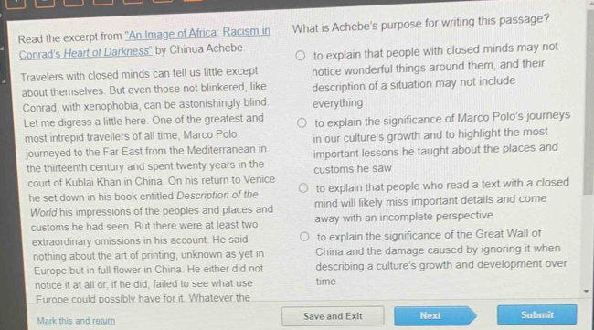 Read the excerpt from ''An Image of Africa: Racism in What is Achebe's purpose for writing this passage?
Conrad's Heart of Darkness" by Chinua Achebe.
to explain that people with closed minds may not
Travelers with closed minds can tell us little except notice wonderful things around them, and their
about themselves. But even those not blinkered, like description of a situation may not include
Conrad, with xenophobia, can be astonishingly blind. everything
Let me digress a little here. One of the greatest and to explain the significance of Marco Polo's journeys
most intrepid travellers of all time, Marco Polo, in our culture's growth and to highlight the most
journeyed to the Far East from the Mediterranean in important lessons he taught about the places and
the thirteenth century and spent twenty years in the customs he saw
court of Kublai Khan in China. On his return to Venice
he set down in his book entitled Description of the to explain that people who read a text with a closed
World his impressions of the peoples and places and mind will likely miss important details and come
customs he had seen. But there were at least two away with an incomplete perspective
extraordinary omissions in his account. He said to explain the significance of the Great Wall of
nothing about the art of printing, unknown as yet in China and the damage caused by ignoring it when
Europe but in full flower in China. He either did not describing a culture's growth and development over
notice it at all or, if he did, failed to see what use time
Europe could possibly have for it. Whatever the
Mark this and return Save and Exit Next Submit