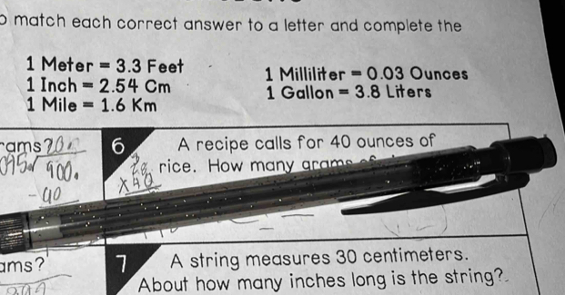 match each correct answer to a letter and complete the
1Meter =3.3Feet 1 Milliliter =0.03 Ounces
1Inch=2.54Cm
1 Gallon =3.8 Liters
1Mile =1.6Km
ams 6 A recipe calls for 40 ounces of 
rice. How many grams
ams 7 A string measures 30 centimeters. 
About how many inches long is the string?