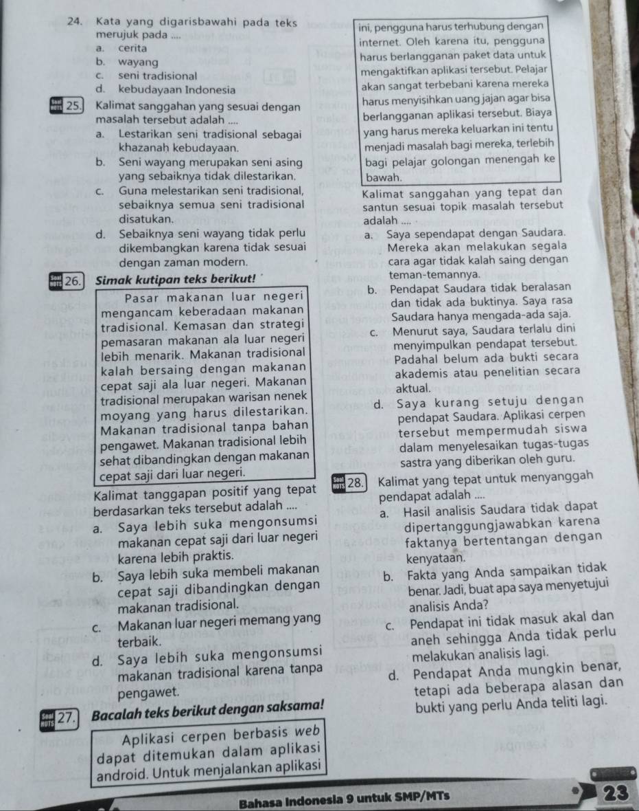 Kata yang digarisbawahi pada teks ini, pengguna harus terhubung dengan
merujuk pada ….
a. cerita internet. Oleh karena itu, pengguna
b. wayang harus berlangganan paket data untuk
c. seni tradisional mengaktifkan aplikasi tersebut. Pelajar
d. kebudayaan Indonesia akan sangat terbebani karena mereka
25. Kalimat sanggahan yang sesuai dengan harus menyisihkan uang jajan agar bisa
masalah tersebut adalah _berlangganan aplikasi tersebut. Biaya
a. Lestarikan seni tradisional sebagai yang harus mereka keluarkan ini tentu
khazanah kebudayaan. menjadi masalah bagi mereka, terlebih
b. Seni wayang merupakan seni asing bagi pelajar golongan menengah ke
yang sebaiknya tidak dilestarikan. bawah.
c. Guna melestarikan seni tradisional, Kalimat sanggahan yang tepat dan
sebaiknya semua seni tradisional santun sesuai topik masalah tersebut
disatukan. adalah_
d. Sebaiknya seni wayang tidak perlu a. Saya sependapat dengan Saudara.
dikembangkan karena tidak sesuai Mereka akan melakukan segala
dengan zaman modern. cara agar tidak kalah saing dengan
26. Simak kutipan teks berikut! ´ teman-temannya.
Pasar makanan luar negeri b. Pendapat Saudara tidak beralasan
mengancam keberadaan makanan dan tidak ada buktinya. Saya rasa
tradisional. Kemasan dan strategi Saudara hanya mengada-ada saja.
pemasaran makanan ala luar negeri c. Menurut saya, Saudara terlalu dini
lebih menarik. Makanan tradisional menyimpulkan pendapat tersebut.
kalah bersaing dengan makanan Padahal belum ada bukti secara
cepat saji ala luar negeri. Makanan akademis atau penelitian secara
aktual.
tradisional merupakan warisan nenek
moyang yang harus dilestarikan. d. Saya kurang setuju dengan
Makanan tradisional tanpa bahan pendapat Saudara. Aplikasi cerpen
pengawet. Makanan tradisional lebih tersebut mempermudah siswa
sehat dibandingkan dengan makanan dalam menyelesaikan tugas-tugas
cepat saji dari luar negeri. sastra yang diberikan oleh guru.
Kalimat tanggapan positif yang tepat 28. Kalimat yang tepat untuk menyanggah
berdasarkan teks tersebut adalah .... pendapat adalah ....
a. Saya lebih suka mengonsumsi a. Hasil analisis Saudara tidak dapat
makanan cepat saji dari luar negeri dipertanggungjawabkan karena
karena lebih praktis. faktanya bertentangan dengan
kenyataan.
b. Saya lebih suka membeli makanan b. Fakta yang Anda sampaikan tidak
cepat saji dibandingkan dengan
makanan tradisional. benar. Jadi, buat apa saya menyetujui
analisis Anda?
c. Makanan luar negeri memang yang c. Pendapat ini tidak masuk akal dan
terbaik.
d. Saya lebih suka mengonsumsi aneh sehingga Anda tidak perlu
melakukan analisis lagi.
makanan tradisional karena tanpa d. Pendapat Anda mungkin benar,
pengawet.
tetapi ada beberapa alasan dan
27. Bacalah teks berikut dengan saksama!
bukti yang perlu Anda teliti lagi.
Aplikasi cerpen berbasis web
dapat ditemukan dalam aplikasi
android. Untuk menjalankan aplikasi
Bahasa Indonesia 9 untuk SMP/MTs
23