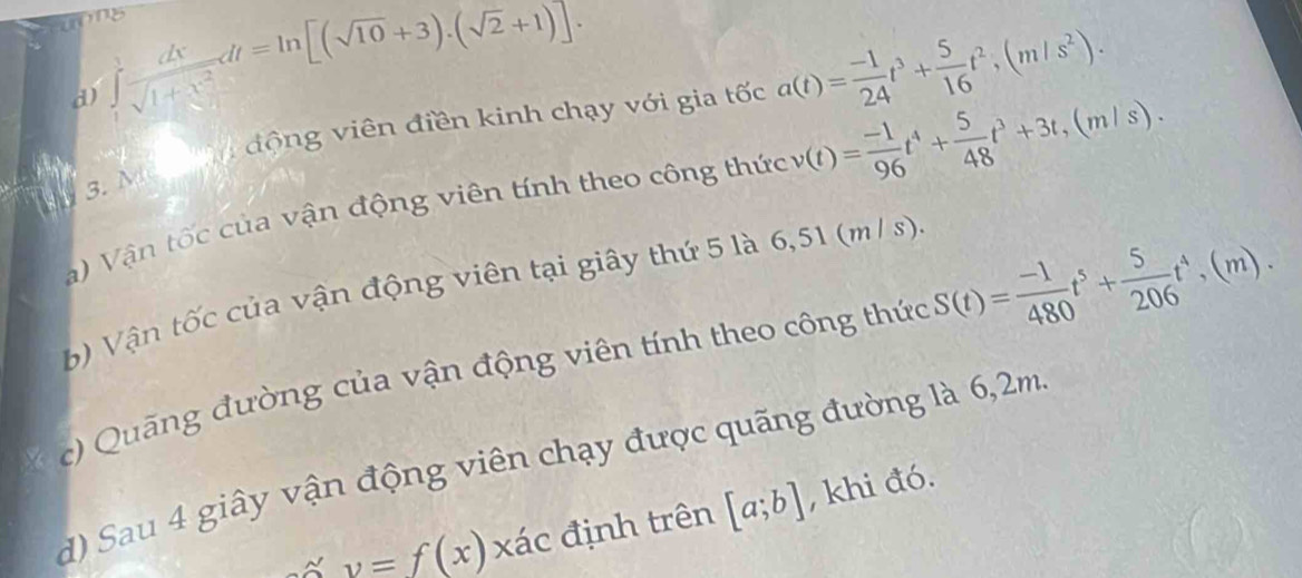 d) ∈tlimits _1^(2frac dx)sqrt(1+x^2)dt=ln [(sqrt(10)+3).(sqrt(2)+1)]. 
3. Ma M động viên điền kinh chạy với gia tốc a(t)= (-1)/24 t^3+ 5/16 t^2, (m/s^2). 
a) Vận tốc của vận động viên tính theo công thức v(t)= (-1)/96 t^4+ 5/48 t^3+3t, (m/s). 
b Vận tốc của vận động viên tại giây thứ 5 là 6,51 (m / s).
* c) Quãng đường của vận động viên tính theo công thức S(t)= (-1)/480 t^5+ 5/206 t^4,(m). 
d) Sau 4 giây vận động viên chạy được quãng đường là 6,2m
v=f(x) xác định trên [a;b] , khi đó.