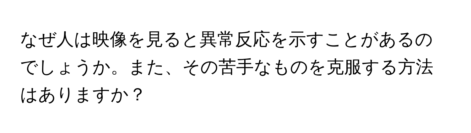 なぜ人は映像を見ると異常反応を示すことがあるのでしょうか。また、その苦手なものを克服する方法はありますか？