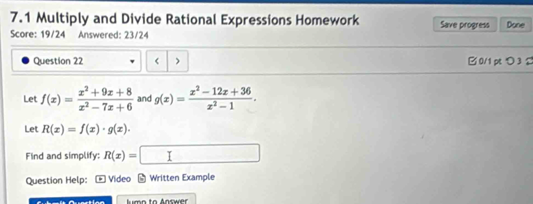 7.1 Multiply and Divide Rational Expressions Homework Done 
Save progress 
Score: 19/24 Answered: 23/24 
Question 22 < > □ 0/1 pt つ 3 2 
Let f(x)= (x^2+9x+8)/x^2-7x+6  and g(x)= (x^2-12x+36)/x^2-1 . 
Let R(x)=f(x)· g(x). 
Find and simplify: R(x)=
Question Help: Video a Written Example 
lumo to Answer