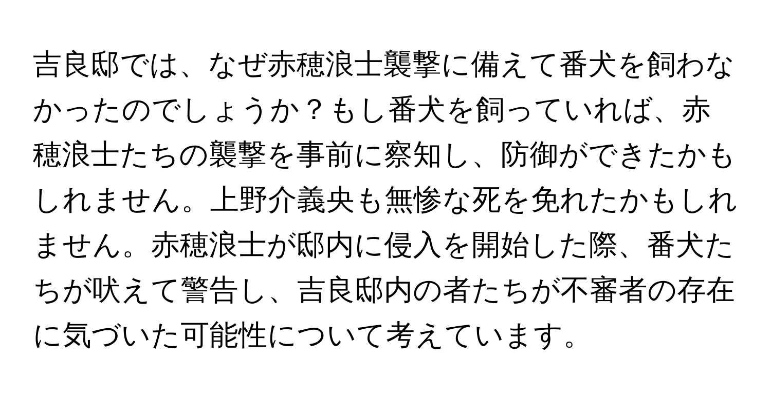 吉良邸では、なぜ赤穂浪士襲撃に備えて番犬を飼わなかったのでしょうか？もし番犬を飼っていれば、赤穂浪士たちの襲撃を事前に察知し、防御ができたかもしれません。上野介義央も無惨な死を免れたかもしれません。赤穂浪士が邸内に侵入を開始した際、番犬たちが吠えて警告し、吉良邸内の者たちが不審者の存在に気づいた可能性について考えています。