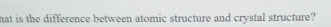 hat is the difference between atomic structure and crystal structure?