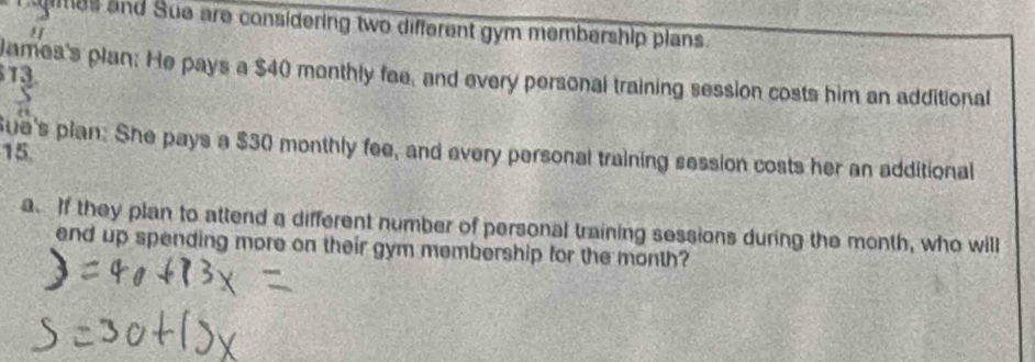 es and Sue are considering two different gym membership plans. 
" 
13. 
James's plan: He pays a $40 monthly fae, and every personal training session costs him an additional 
ue's plan: She pays a $30 monthly fee, and every personal training session costs her an additional
15
a. If they plan to attend a different number of personal training sessions during the month, who will 
end up spending more on their gym membership for the month?