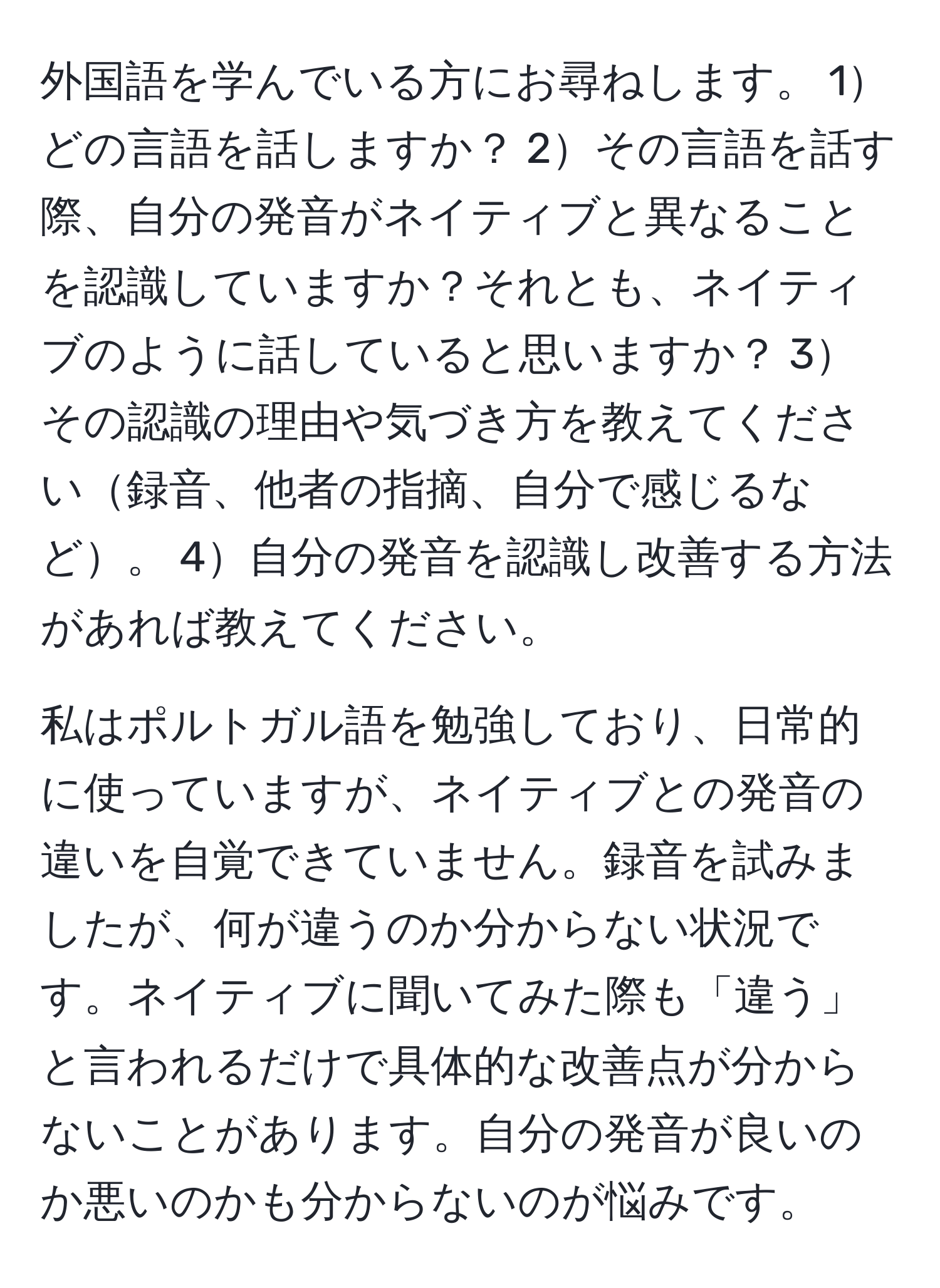 外国語を学んでいる方にお尋ねします。 1どの言語を話しますか？ 2その言語を話す際、自分の発音がネイティブと異なることを認識していますか？それとも、ネイティブのように話していると思いますか？ 3その認識の理由や気づき方を教えてください録音、他者の指摘、自分で感じるなど。 4自分の発音を認識し改善する方法があれば教えてください。  

私はポルトガル語を勉強しており、日常的に使っていますが、ネイティブとの発音の違いを自覚できていません。録音を試みましたが、何が違うのか分からない状況です。ネイティブに聞いてみた際も「違う」と言われるだけで具体的な改善点が分からないことがあります。自分の発音が良いのか悪いのかも分からないのが悩みです。