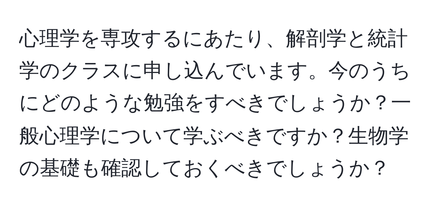 心理学を専攻するにあたり、解剖学と統計学のクラスに申し込んでいます。今のうちにどのような勉強をすべきでしょうか？一般心理学について学ぶべきですか？生物学の基礎も確認しておくべきでしょうか？