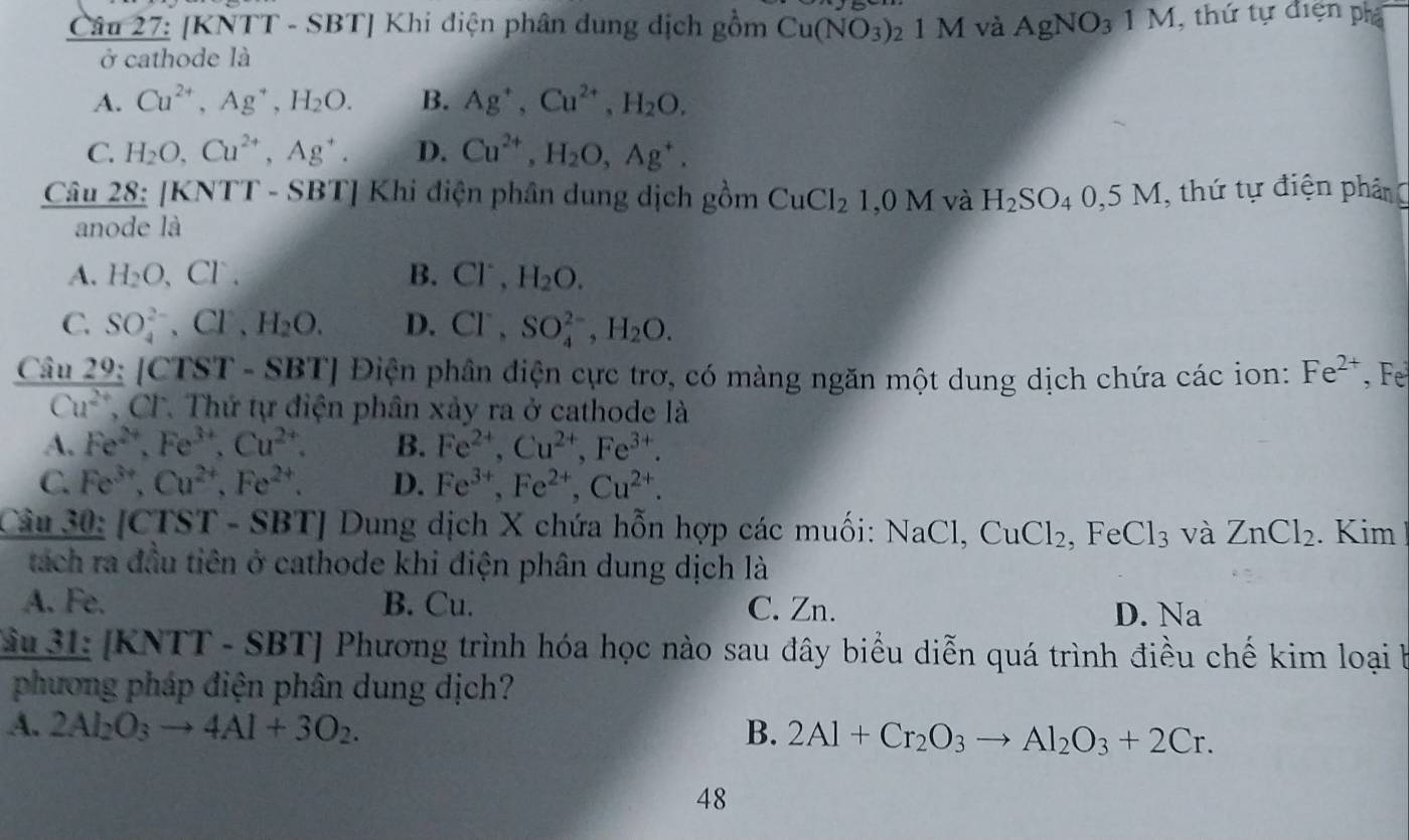 [KNTT - SBT] Khi điện phân dung dịch gồm Cu(NO_3) 1 M và AgNO_31M , thứ tự điện phá
ở cathode là
A. Cu^(2+),Ag^+,H_2O. B. Ag^+,Cu^(2+),H_2O.
C. H_2O,Cu^(2+),Ag^+. D. Cu^(2+),H_2O,Ag^+.
Câu 28: [KNTT - SBT] Khi điện phân dung dịch gồm CuCl_21,0M và H_2SO_40,5M , thứ tự điện phân
anode là
A. H_2O,Cl^-, B. Cl^-,H_2O.
C. SO_4^((2-),Cl^-),H_2O. D. Cl^-,SO_4^((2-),H_2)O.
SBTJ Điện phần diện cực trơ, có màng ngăn một dung dịch chứa các ion: Fe^(2+) ,Fe
 an29/Cu^(2+) lCTST. CF. Thứ tự điện phân xảy ra ở cathode là
A. Fe^(2+),Fe^(3+),Cu^(2+). B. Fe^(2+),Cu^(2+),Fe^(3+).
C. Fe^(3+),Cu^(2+),Fe^(2+). D. Fe^(3+),Fe^(2+),Cu^(2+).
Câu 30: [CTST - SBT] Dung dịch X chứa hỗn hợp các muối: NaCl,CuCl_2, ,FeCl_3 và ZnCl_2. Kim
tách ra đầu tiên ở cathode khi điện phân dung dịch là
A. Fe. B. Cu. C. Zn. D. Na
Jâu 31: [KNTT - SB T | Phương trình hóa học nào sau đây biểu diễn quá trình điều chế kim loại b
phương pháp điện phân dung dịch?
A. 2Al_2O_3to 4Al+3O_2. B. 2Al+Cr_2O_3to Al_2O_3+2Cr.
48