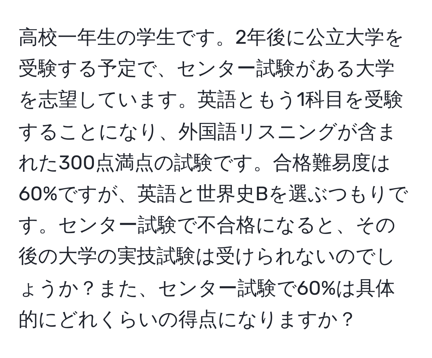 高校一年生の学生です。2年後に公立大学を受験する予定で、センター試験がある大学を志望しています。英語ともう1科目を受験することになり、外国語リスニングが含まれた300点満点の試験です。合格難易度は60%ですが、英語と世界史Bを選ぶつもりです。センター試験で不合格になると、その後の大学の実技試験は受けられないのでしょうか？また、センター試験で60%は具体的にどれくらいの得点になりますか？