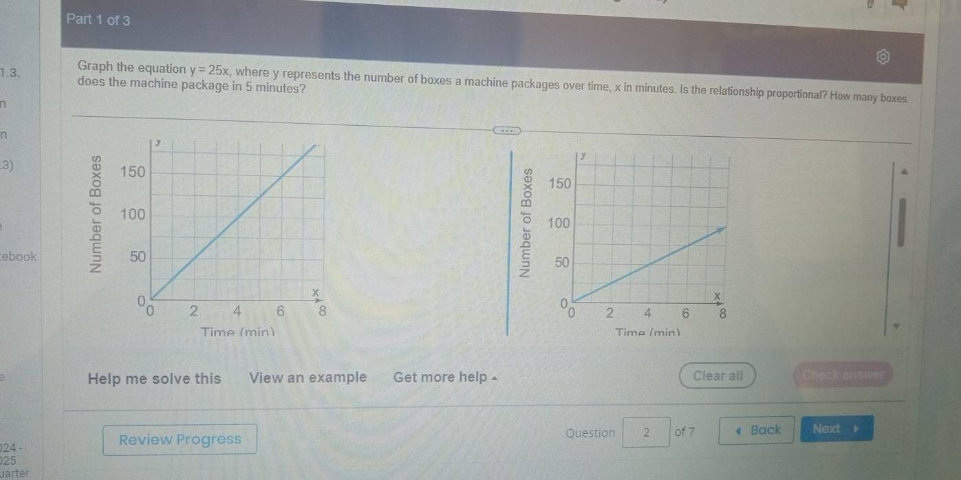 does the machine package in 5 minutes? 
Graph the equation y=25x , where y represents the number of boxes a machine packages over time, x in minutes. Is the relationship proportional? How many boxes 
n 
n 

3) 


ebook 


Time (min) Time (min) 
Help me solve this View an example Get more help - Clear all Check answer 
Question 2 of 7 
24 - Review Progress ◀ Back Next 
25 
uarter