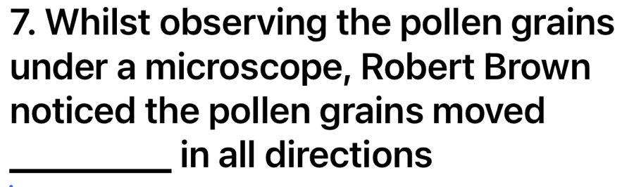 Whilst observing the pollen grains 
under a microscope, Robert Brown 
noticed the pollen grains moved 
_in all directions