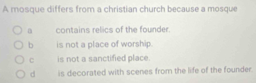 A mosque differs from a christian church because a mosque
a contains relics of the founder.
b is not a place of worship.
C is not a sanctified place.
d is decorated with scenes from the life of the founder.