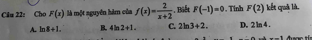 Cho F(x) là một nguyên hàm của f(x)= 2/x+2 . Biết F(-1)=0. Tính F(2) kết quả là.
A. ln 8+1. B. 4ln 2+1. C. 2ln 3+2. D. 2ln 4.
x-1 được tí