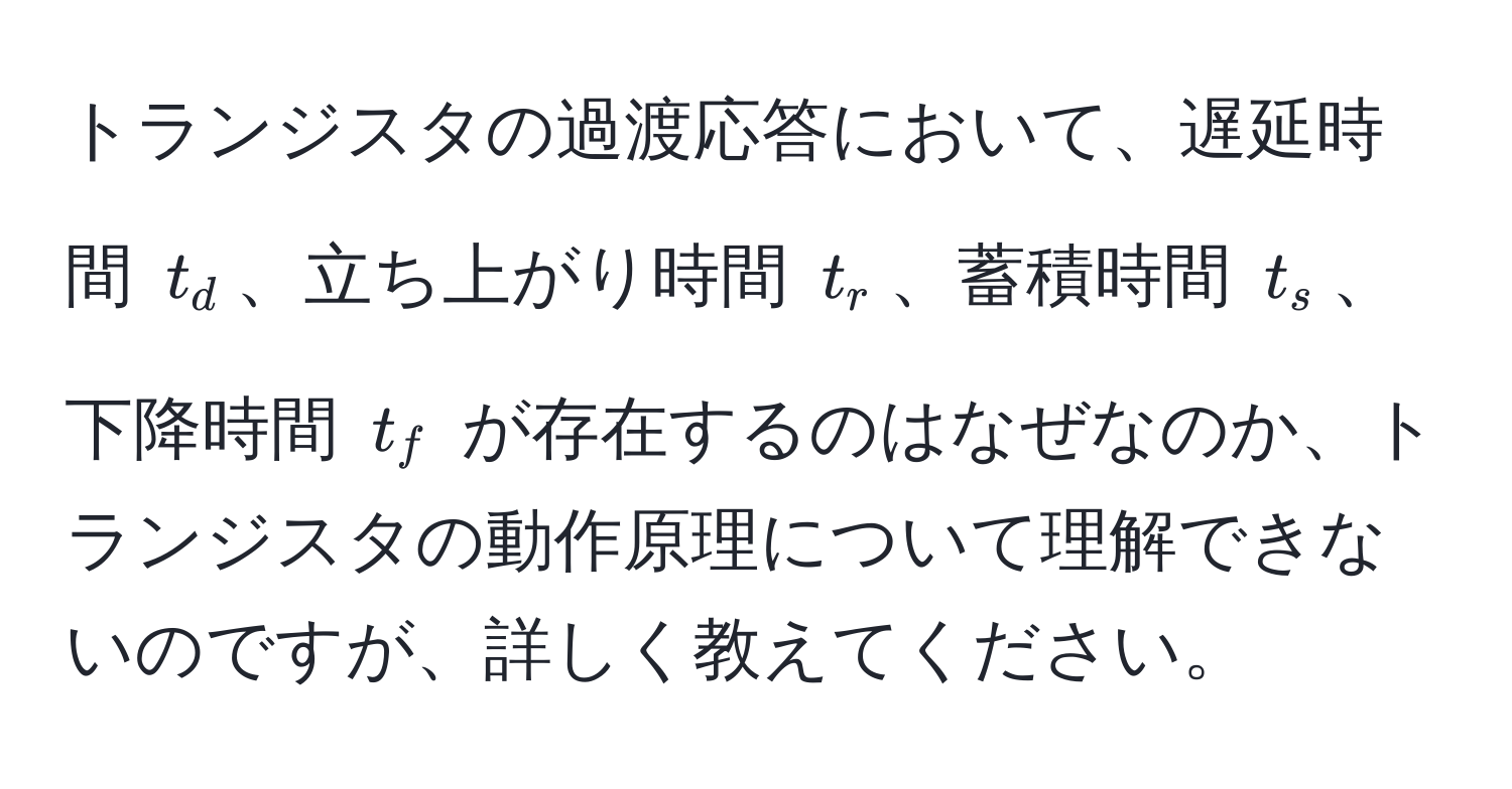 トランジスタの過渡応答において、遅延時間 $t_d$、立ち上がり時間 $t_r$、蓄積時間 $t_s$、下降時間 $t_f$ が存在するのはなぜなのか、トランジスタの動作原理について理解できないのですが、詳しく教えてください。