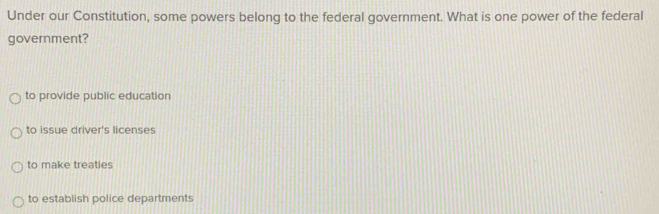 Under our Constitution, some powers belong to the federal government. What is one power of the federal
government?
to provide public education
to issue driver's licenses
to make treaties
to establish police departments