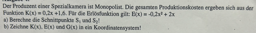 Der Produzent einer Spezialkamera ist Monopolist. Die gesamten Produktionskosten ergeben sich aus der 
Funktion K(x)=0,2x+1,6 Für die Erlösfunktion gilt: E(x)=-0,2x^2+2x
a) Berechne die Schnittpunkte S_1 und S_2!
b) Zeichne K(x), E(x) und G(x) in ein Koordinatensystem!