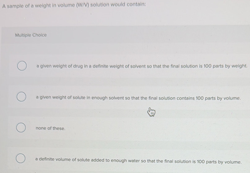 A sample of a weight in volume (W/V) solution would contain:
Multiple Choice
a given weight of drug in a definite weight of solvent so that the final solution is 100 parts by weight.
a given weight of solute in enough solvent so that the final solution contains 100 parts by volume.
a
none of these.
a definite volume of solute added to enough water so that the final solution is 100 parts by volume.