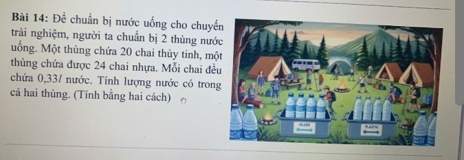 Để chuẩn bị nước uống cho chuyế 
trải nghiệm, người ta chuẩn bị 2 thùng nướ 
uống. Một thùng chứa 20 chai thủy tinh, mộ 
thùng chứa được 24 chai nhựa. Mỗi chai đề 
chứa 0,331 nước. Tính lượng nước có tron 
cả hai thùng. (Tính bằng hai cách)