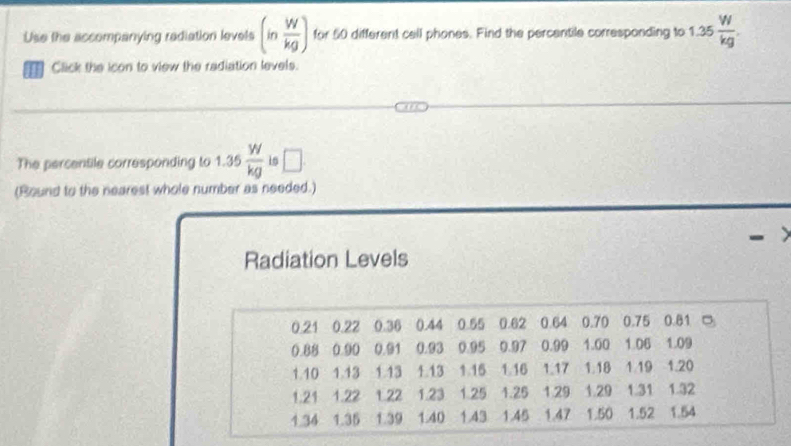 Use the accompanying rediation levels (in W/kg ) for 50 different call phones. Find the percentile corresponding to 1.35 W/kg . 
Click the icon to view the radiation levels. 
The percentile corresponding to 1.35 W/kg  is □ 
(Round to the nearest whole number as needed.) 
Radiation Levels
0.21 0.22 0.36 0.44 0.55 0.62 0.64 0.70 0.75 0.81 □
0.88 0.90 0.91 0.93 0.95 0.97 0.99 1.00 1.06 1.09
1.10 1.13 1.13 1.13 1.15 1.16 1.17 1.18 1.19 1.20
1.21 1.22 1.22 1.23 1.25 1.25 1.29 1.29 1.31 1.32
1.34 1.35 1.39 1.40 1.43 1.45 1.47 1.50 1.52 1.54