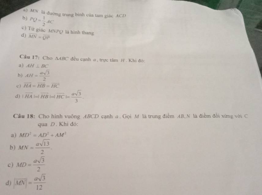 a) MN là đường trung bình của tam giác ACD
b) PQ= 1/2 AC
c) Tử giác MNPQ là hình thang
d) overline MN=overline QP
Câu 17: Cho △ ABC đều cạnh a, trực tâm H. Khi đó:
a) AH⊥ BC
b) AH= asqrt(3)/2 
c) overline HA=overline HB=overline HC
d) |overline HA|=|overline HB|=|overline HC|= asqrt(3)/3 . 
Câu 18: Cho hinh vuông ABCD cạnh a. Gọi M là trung điểm AB,N là điểm đổi xứng với C
qua D. Khi đó:
a) MD^2=AD^2+AM^2
b) MN= asqrt(13)/2 .
c) MD= asqrt(3)/2 
d) |overline MN|= asqrt(3)/12 