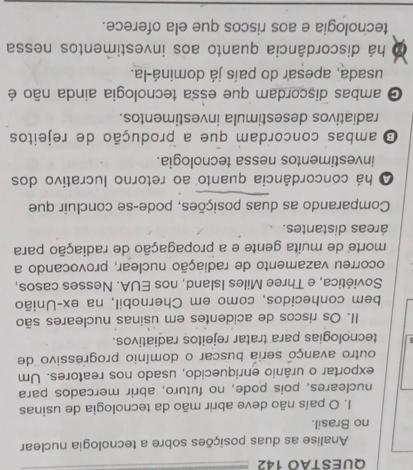 QUESTAO 142
Analise as duas posições sobre a tecnologia nuclear
no Brasil.
I. O país não deve abrir mão da tecnologia de usinas
nucleares, pois pode, no futuro, abrir mercados para
exportar o urânio enriquecido, usado nos reatores. Um
outro avanço seria buscar o domínio progressivo de
tecnologias para tratar rejeitos radiativos.
II. Os riscos de acidentes em usinas nucleares são
bem conhecidos, como em Chernobil, na ex-União
Soviética, e Three Miles Island, nos EUA. Nesses casos,
ocorreu vazamento de radiação nuclear, provocando a
morte de muita gente e a propagação de radiação para
áreas distantes.
Comparando as duas posições, pode-se concluir que
A há concordância quanto ao retorno lucrativo dos
investimentos nessa tecnologia.
O ambas concordam que a produção de rejeitos
radiativos desestimula investimentos.
O ambas discordam que essa tecnologia ainda não é
usada, apesar do país já dominá-la.
há discordância quanto aos investimentos nessa
techologia e aos riscos que ela oferece.