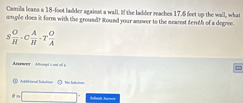 Camila leans a 18-foot ladder against a wall. If the ladder reaches 17.6 feet up the wall, what 
angle does it form with the ground? Round your answer to the nearest tenth of a degree.
s O/H -C A/H -T O/A 
Answer Attempt 1 out of 4 
Additional Solution odot No Solution
θ approx □° Submit Answer