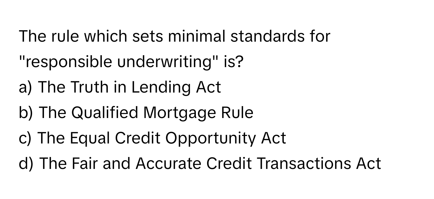 The rule which sets minimal standards for "responsible underwriting" is?

a) The Truth in Lending Act
b) The Qualified Mortgage Rule
c) The Equal Credit Opportunity Act
d) The Fair and Accurate Credit Transactions Act