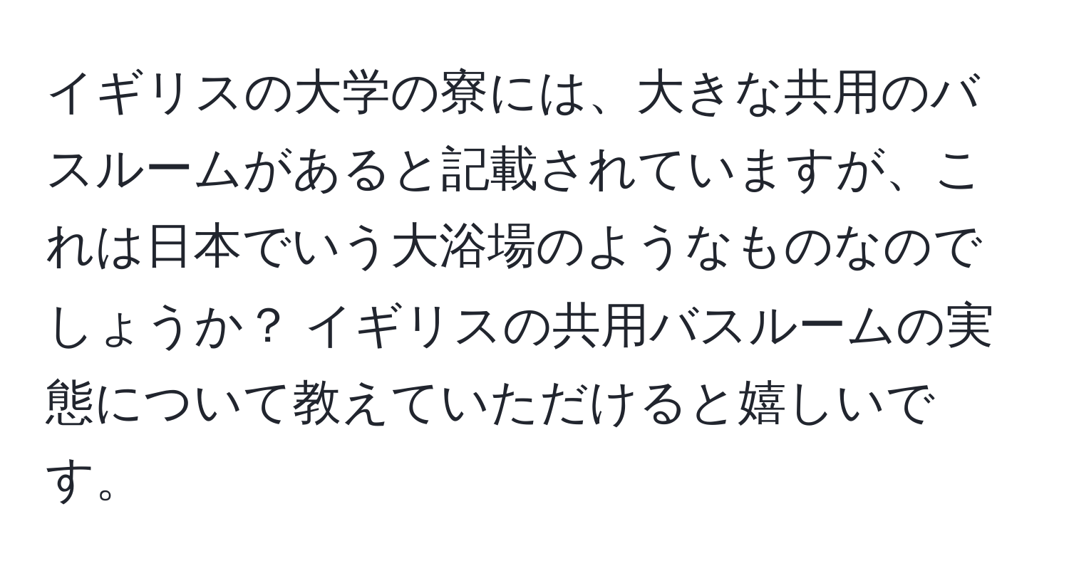 イギリスの大学の寮には、大きな共用のバスルームがあると記載されていますが、これは日本でいう大浴場のようなものなのでしょうか？ イギリスの共用バスルームの実態について教えていただけると嬉しいです。