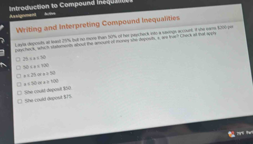 Introduction to Compound Inequaltes
Assignment Actire
Writing and Interpreting Compound Inequalities
Layla deposits at least 25% but no more than 50% of her paycheck into a savings account. If she eams $200 per
paycheck, which statements about the amount of money she deposits, a, are true? Check all that apply
25≤ x≤ 50
50≤ s≤ 100
a≤ 25 or s≥ 50
s≤ 50 o s≥ 100
She could deposit $75. She could deposit $50.